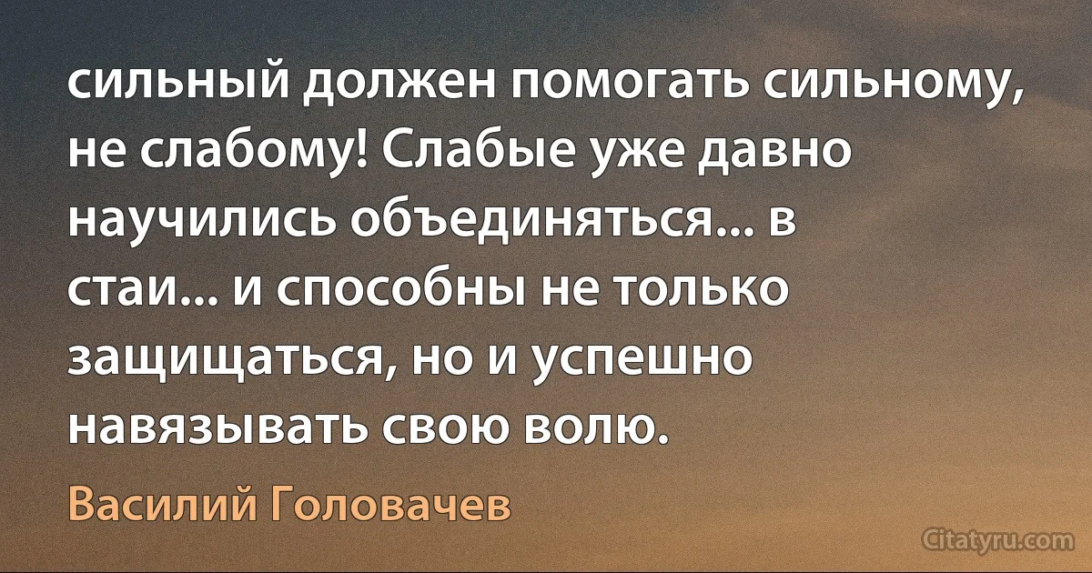 сильный должен помогать сильному, не слабому! Слабые уже давно научились объединяться... в стаи... и способны не только защищаться, но и успешно навязывать свою волю. (Василий Головачев)