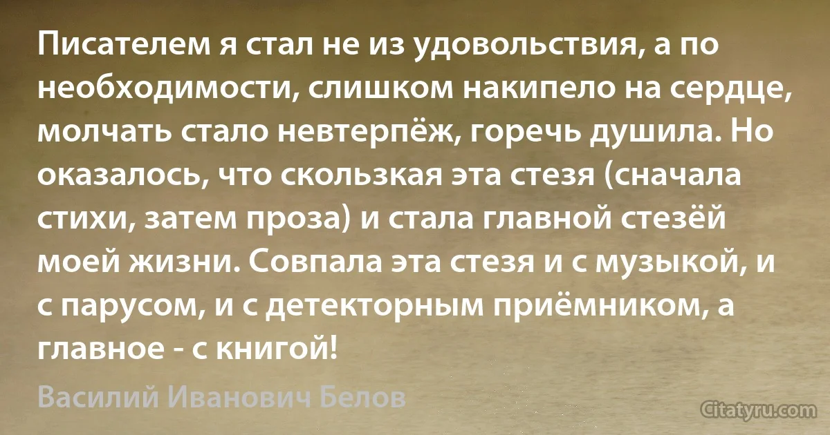 Писателем я стал не из удовольствия, а по необходимости, слишком накипело на сердце, молчать стало невтерпёж, горечь душила. Но оказалось, что скользкая эта стезя (сначала стихи, затем проза) и стала главной стезёй моей жизни. Совпала эта стезя и с музыкой, и с парусом, и с детекторным приёмником, а главное - с книгой! (Василий Иванович Белов)