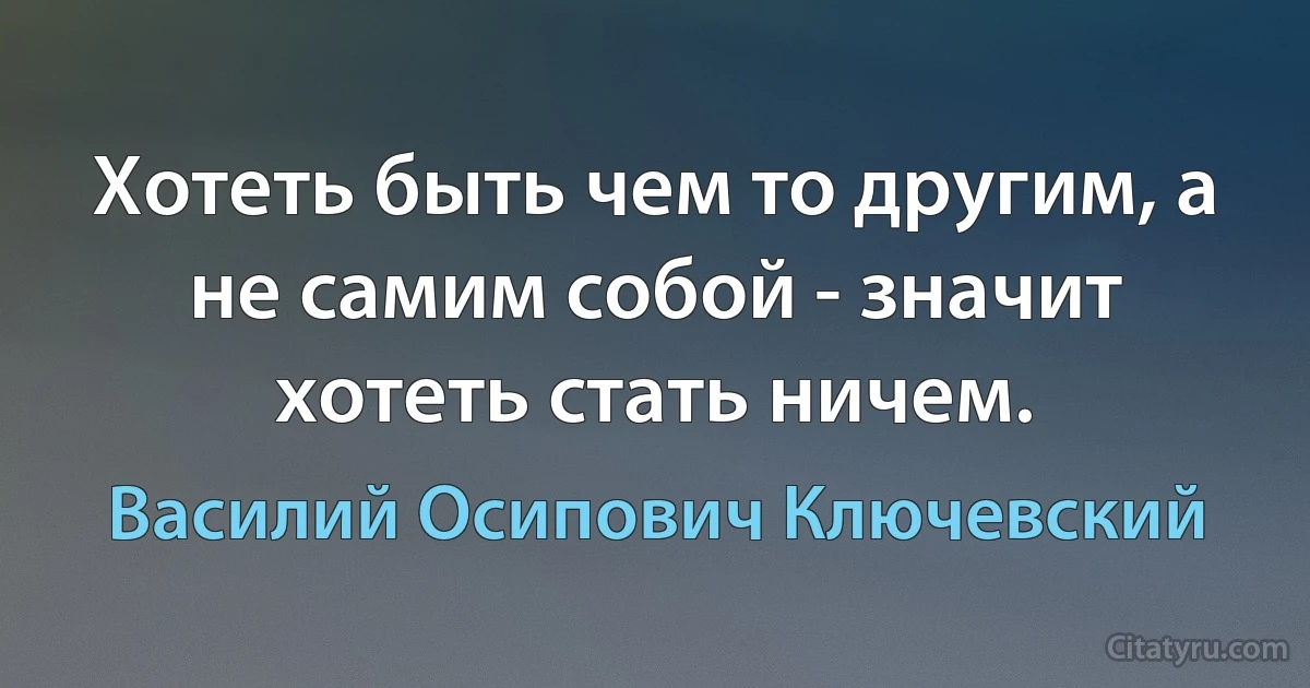 Хотеть быть чем то другим, а не самим собой - значит хотеть стать ничем. (Василий Осипович Ключевский)