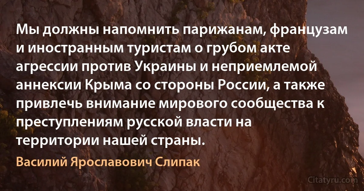 Мы должны напомнить парижанам, французам и иностранным туристам о грубом акте агрессии против Украины и неприемлемой аннексии Крыма со стороны России, а также привлечь внимание мирового сообщества к преступлениям русской власти на территории нашей страны. (Василий Ярославович Слипак)