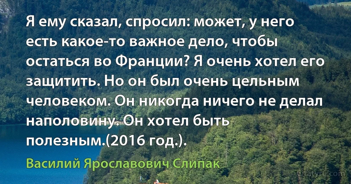 Я ему сказал, спросил: может, у него есть какое-то важное дело, чтобы остаться во Франции? Я очень хотел его защитить. Но он был очень цельным человеком. Он никогда ничего не делал наполовину. Он хотел быть полезным.(2016 год.). (Василий Ярославович Слипак)