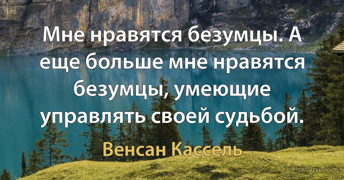 Мне нравятся безумцы. А еще больше мне нравятся безумцы, умеющие управлять своей судьбой. (Венсан Кассель)