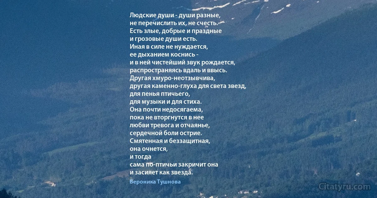 Людские души - души разные,
не перечислить их, не счесть.
Есть злые, добрые и праздные
и грозовые души есть.
Иная в силе не нуждается,
ее дыханием коснись -
и в ней чистейший звук рождается,
распространяясь вдаль и ввысь.
Другая хмуро-неотзывчива,
другая каменно-глуха для света звезд,
для пенья птичьего,
для музыки и для стиха.
Она почти недосягаема,
пока не вторгнутся в нее
любви тревога и отчаянье,
сердечной боли острие.
Смятенная и беззащитная,
она очнется,
и тогда
сама по-птичьи закричит она
и засияет как звезда. (Вероника Тушнова)