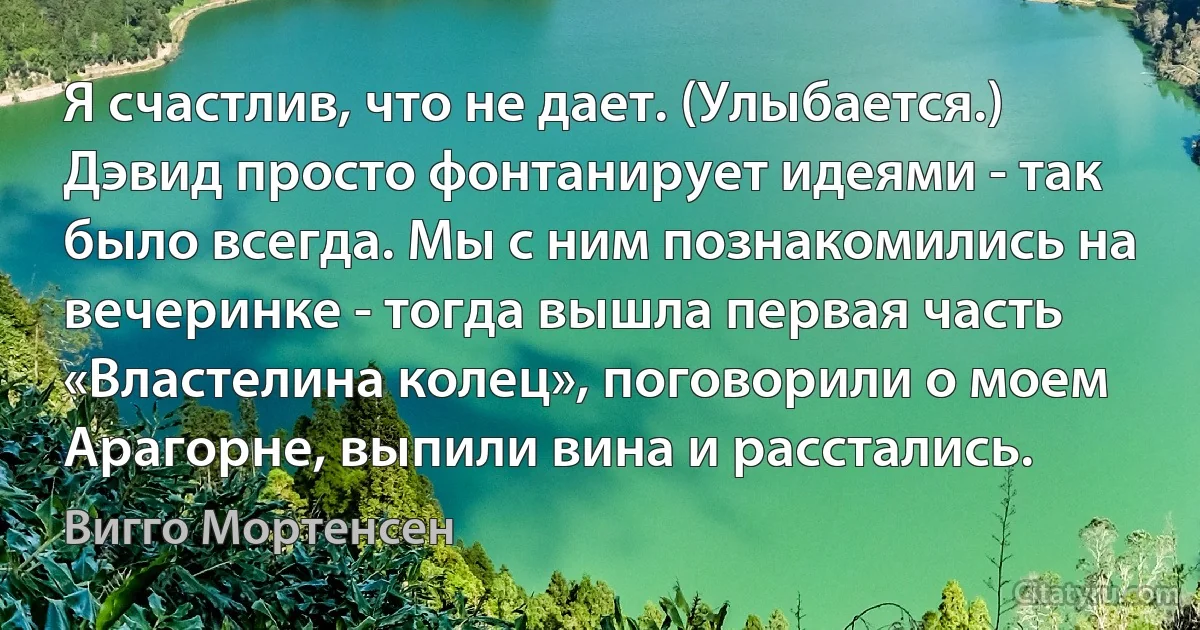 Я счастлив, что не дает. (Улыбается.) Дэвид просто фонтанирует идеями - так было всегда. Мы с ним познакомились на вечеринке - тогда вышла первая часть «Властелина колец», поговорили о моем Арагорне, выпили вина и расстались. (Вигго Мортенсен)