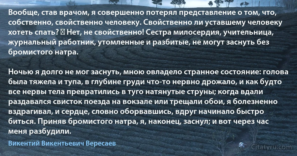 Вообще, став врачом, я совершенно потерял представление о том, что, собственно, свойственно человеку. Свойственно ли уставшему человеку хотеть спать? ― Нет, не свойственно! Сестра милосердия, учительница, журнальный работник, утомленные и разбитые, не могут заснуть без бромистого натра.

Ночью я долго не мог заснуть, мною овладело странное состояние: голова была тяжела и тупа, в глубине груди что-то нервно дрожало, и как будто все нервы тела превратились в туго натянутые струны; когда вдали раздавался свисток поезда на вокзале или трещали обои, я болезненно вздрагивал, и сердце, словно оборвавшись, вдруг начинало быстро биться. Приняв бромистого натра, я, наконец, заснул; и вот через час меня разбудили. (Викентий Викентьевич Вересаев)