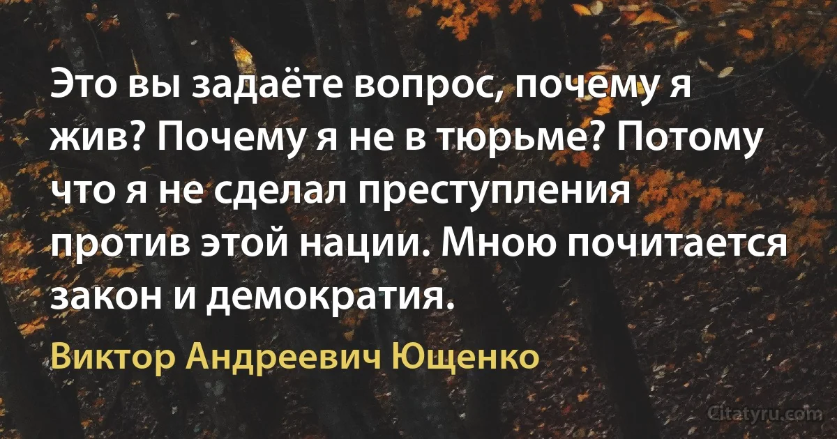 Это вы задаёте вопрос, почему я жив? Почему я не в тюрьме? Потому что я не сделал преступления против этой нации. Мною почитается закон и демократия. (Виктор Андреевич Ющенко)