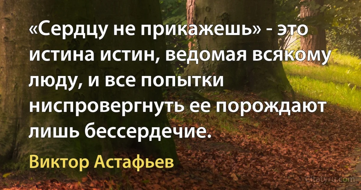 «Сердцу не прикажешь» - это истина истин, ведомая всякому люду, и все попытки ниспровергнуть ее порождают лишь бессердечие. (Виктор Астафьев)