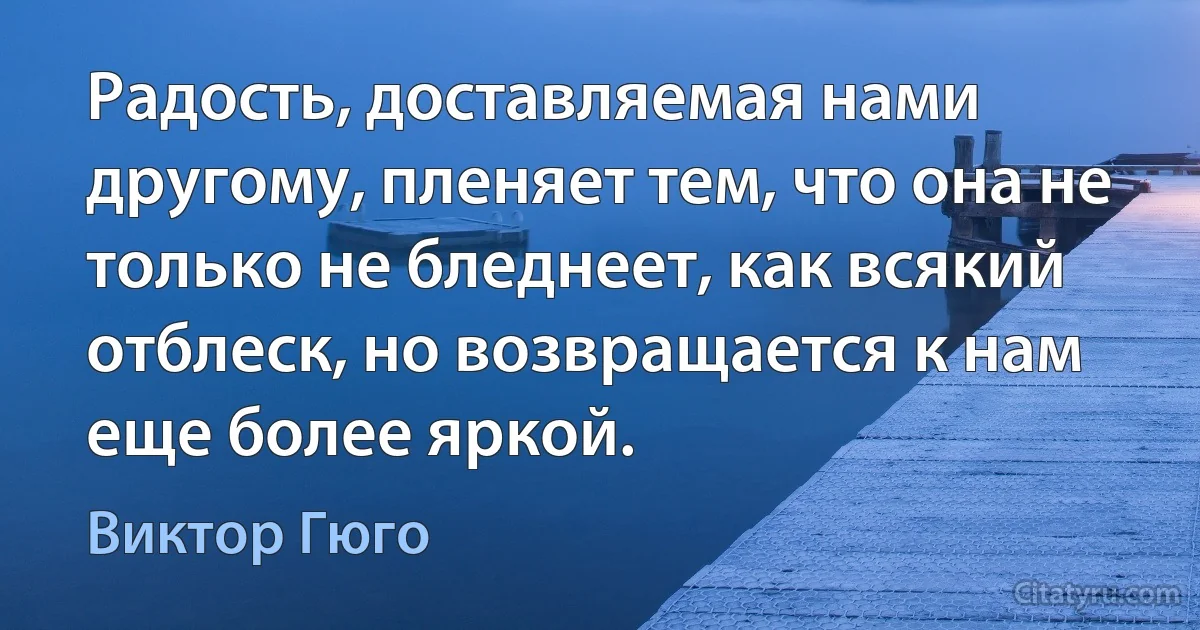 Радость, доставляемая нами другому, пленяет тем, что она не только не бледнеет, как всякий отблеск, но возвращается к нам еще более яркой. (Виктор Гюго)