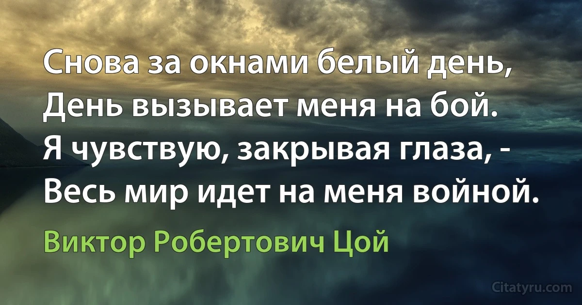 Снова за окнами белый день,
День вызывает меня на бой.
Я чувствую, закрывая глаза, -
Весь мир идет на меня войной. (Виктор Робертович Цой)