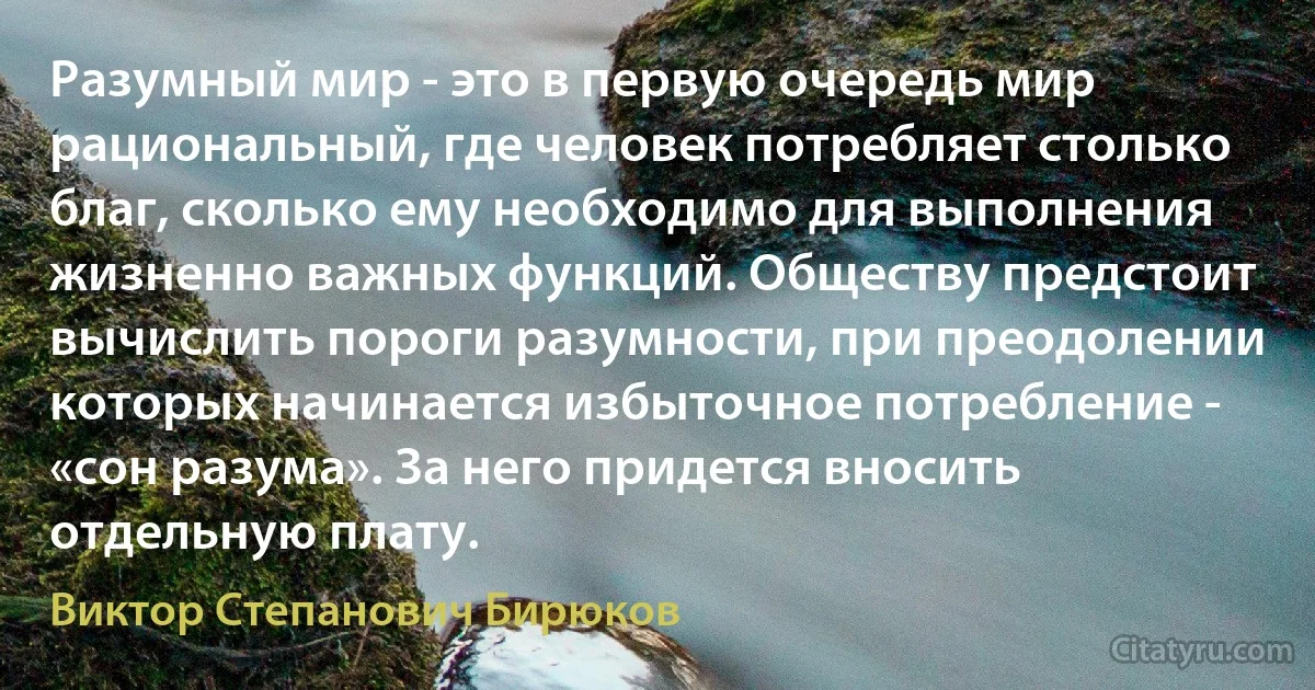 Разумный мир - это в первую очередь мир рациональный, где человек потребляет столько благ, сколько ему необходимо для выполнения жизненно важных функций. Обществу предстоит вычислить пороги разумности, при преодолении которых начинается избыточное потребление - «сон разума». За него придется вносить отдельную плату. (Виктор Степанович Бирюков)