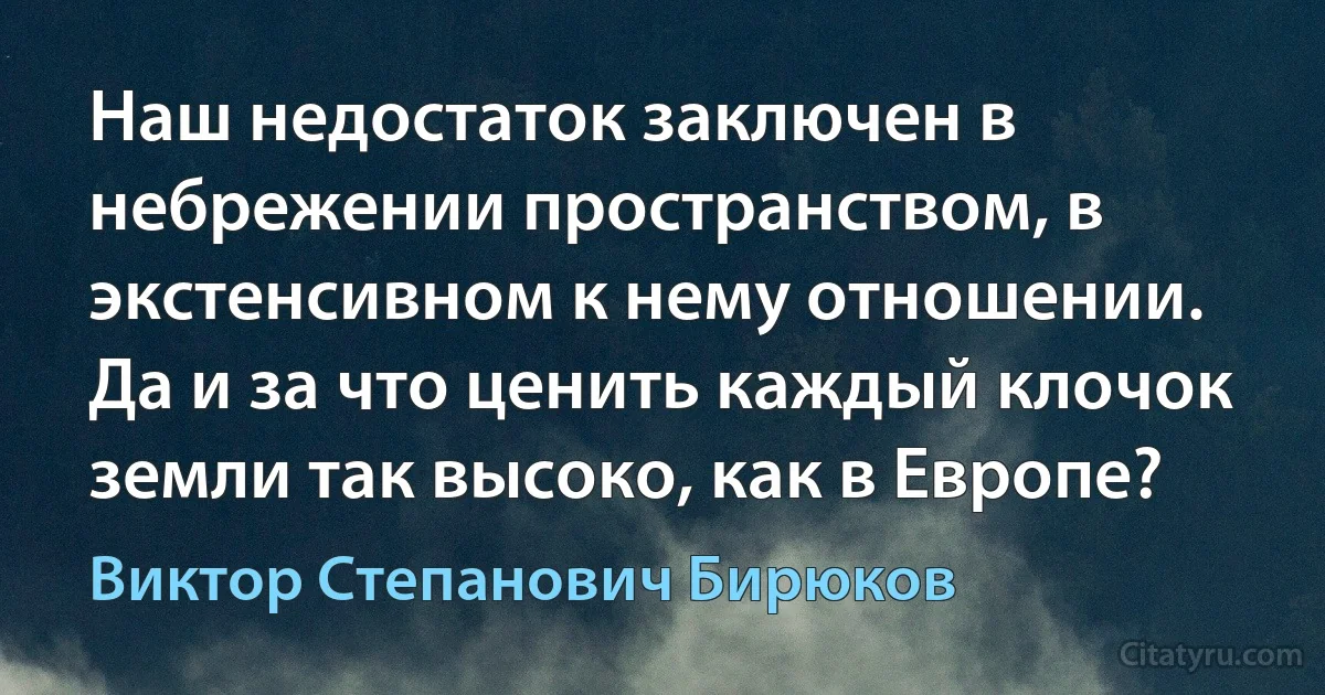 Наш недостаток заключен в небрежении пространством, в экстенсивном к нему отношении. Да и за что ценить каждый клочок земли так высоко, как в Европе? (Виктор Степанович Бирюков)