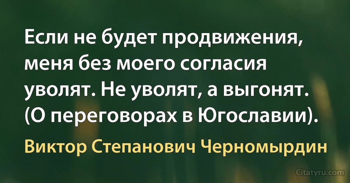 Если не будет продвижения, меня без моего согласия уволят. Не уволят, а выгонят. (О переговорах в Югославии). (Виктор Степанович Черномырдин)