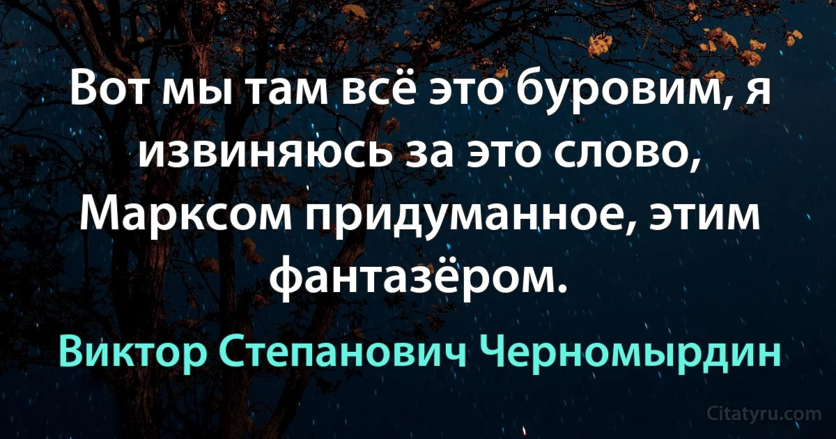 Вот мы там всё это буровим, я извиняюсь за это слово, Марксом придуманное, этим фантазёром. (Виктор Степанович Черномырдин)