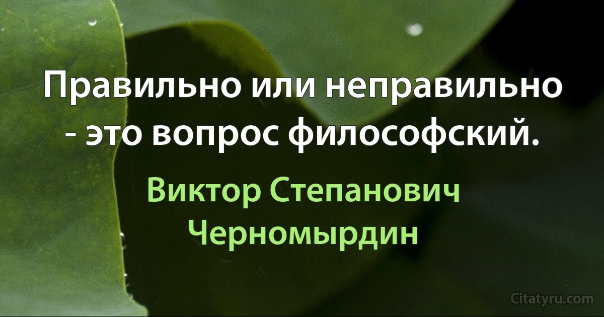 Правильно или неправильно - это вопрос философский. (Виктор Степанович Черномырдин)