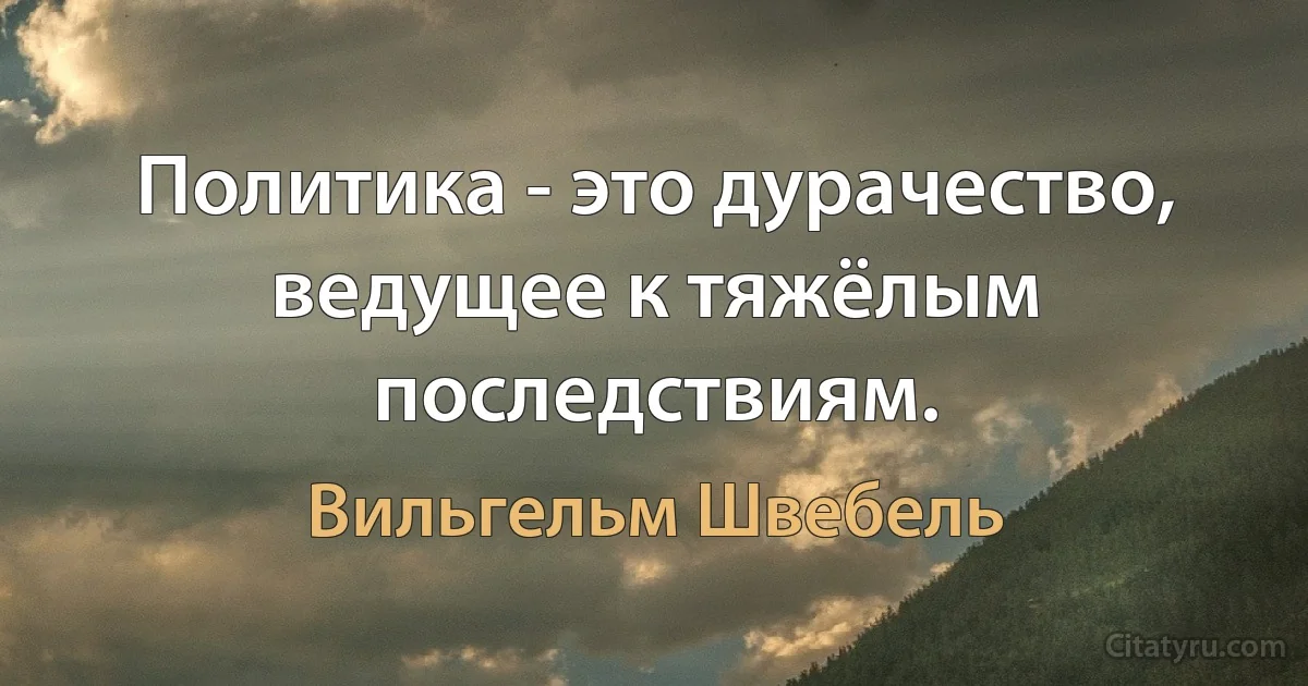 Политика - это дурачество, ведущее к тяжёлым последствиям. (Вильгельм Швебель)