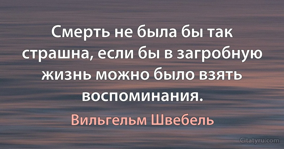 Смерть не была бы так страшна, если бы в загробную жизнь можно было взять воспоминания. (Вильгельм Швебель)