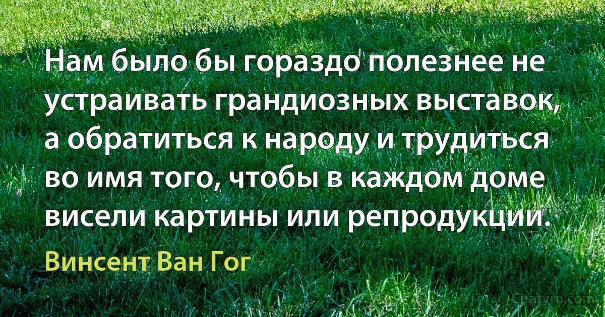 Нам было бы гораздо полезнее не устраивать грандиозных выставок, а обратиться к народу и трудиться во имя того, чтобы в каждом доме висели картины или репродукции. (Винсент Ван Гог)