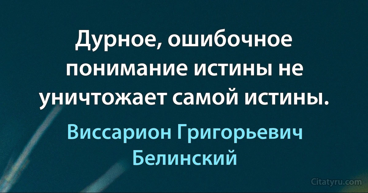 Дурное, ошибочное понимание истины не уничтожает самой истины. (Виссарион Григорьевич Белинский)