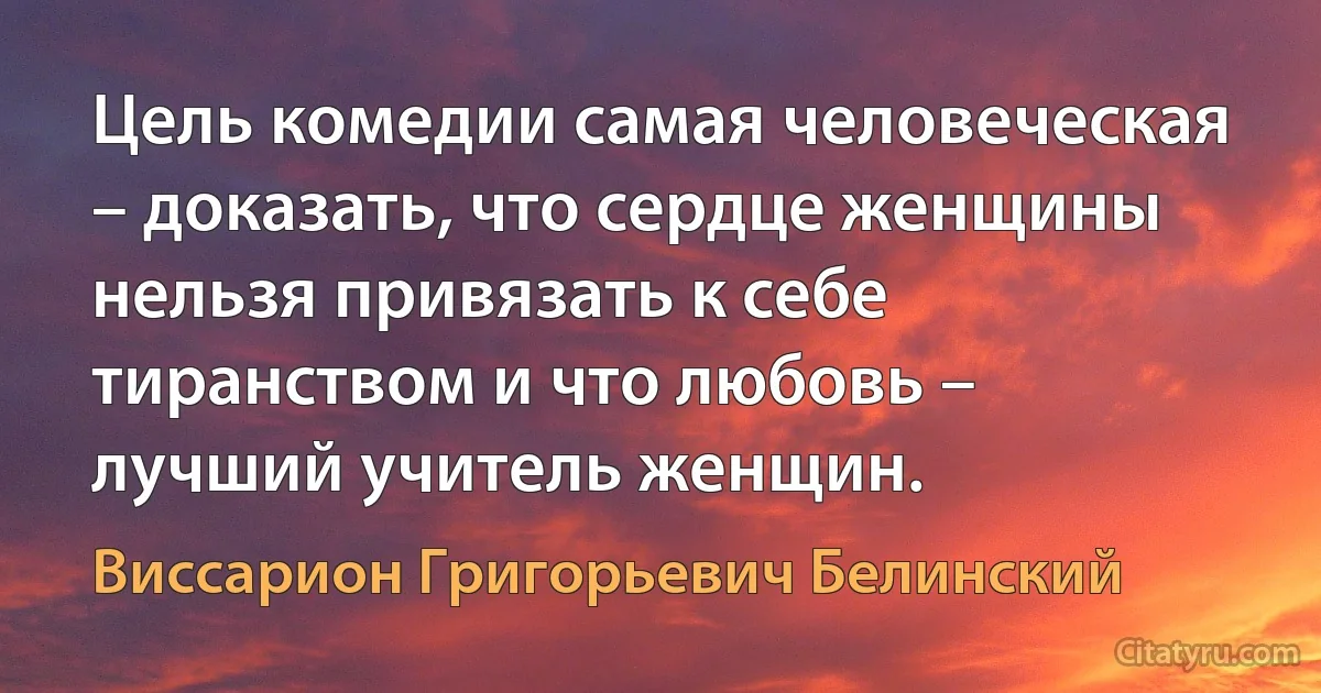 Цель комедии самая человеческая – доказать, что сердце женщины нельзя привязать к себе тиранством и что любовь – лучший учитель женщин. (Виссарион Григорьевич Белинский)