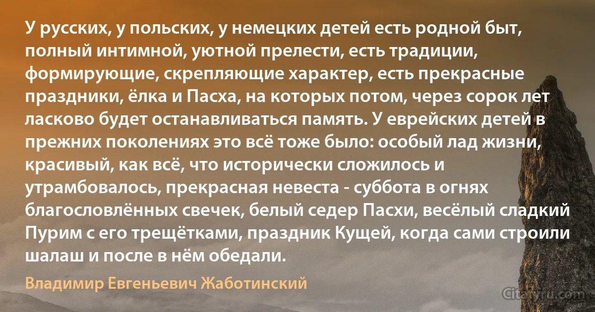 У русских, у польских, у немецких детей есть родной быт, полный интимной, уютной прелести, есть традиции, формирующие, скрепляющие характер, есть прекрасные праздники, ёлка и Пасха, на которых потом, через сорок лет ласково будет останавливаться память. У еврейских детей в прежних поколениях это всё тоже было: особый лад жизни, красивый, как всё, что исторически сложилось и утрамбовалось, прекрасная невеста - суббота в огнях благословлённых свечек, белый седер Пасхи, весёлый сладкий Пурим с его трещётками, праздник Кущей, когда сами строили шалаш и после в нём обедали. (Владимир Евгеньевич Жаботинский)