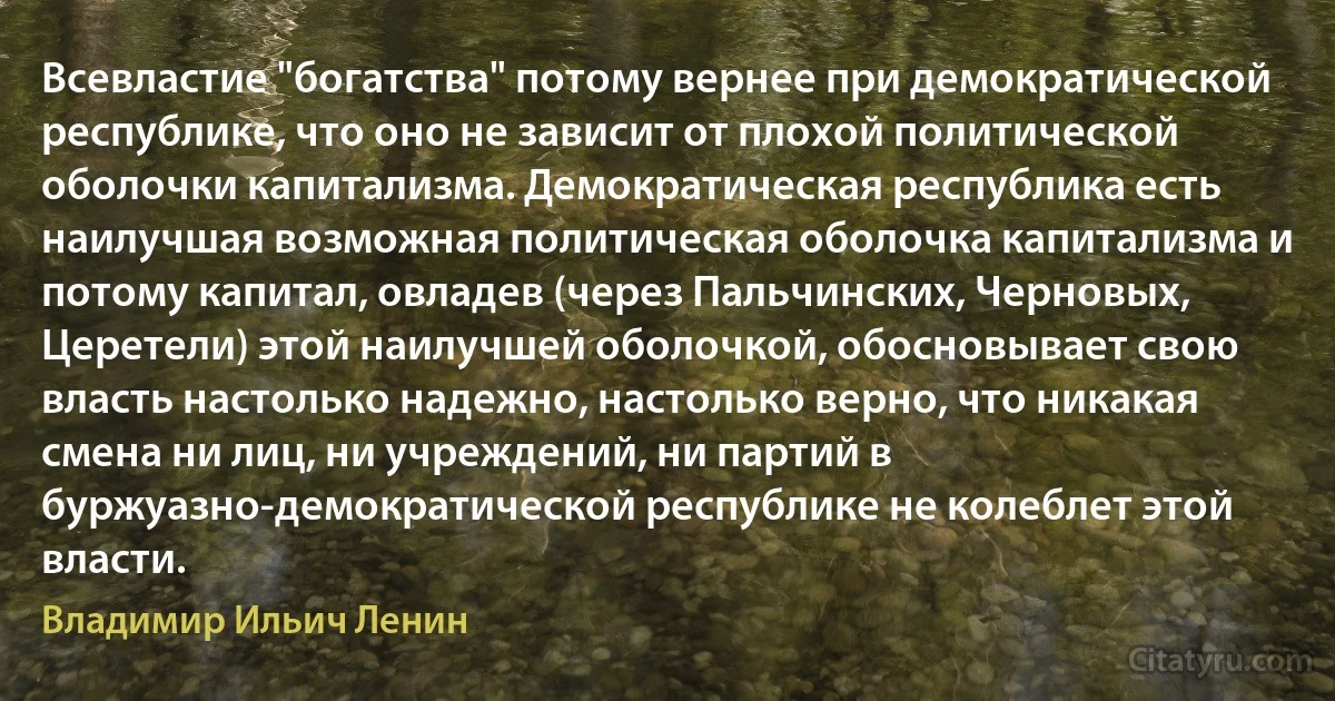 Всевластие "богатства" потому вернее при демократической республике, что оно не зависит от плохой политической оболочки капитализма. Демократическая республика есть наилучшая возможная политическая оболочка капитализма и потому капитал, овладев (через Пальчинских, Черновых, Церетели) этой наилучшей оболочкой, обосновывает свою власть настолько надежно, настолько верно, что никакая смена ни лиц, ни учреждений, ни партий в буржуазно-демократической республике не колеблет этой власти. (Владимир Ильич Ленин)