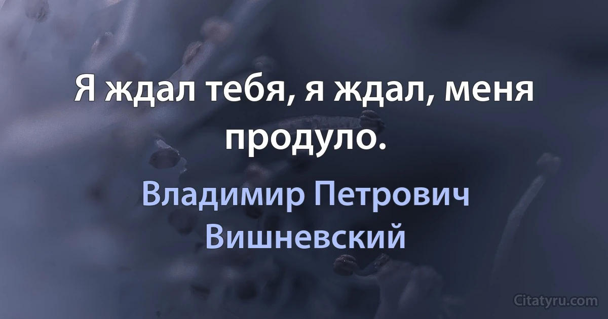 Я ждал тебя, я ждал, меня продуло. (Владимир Петрович Вишневский)