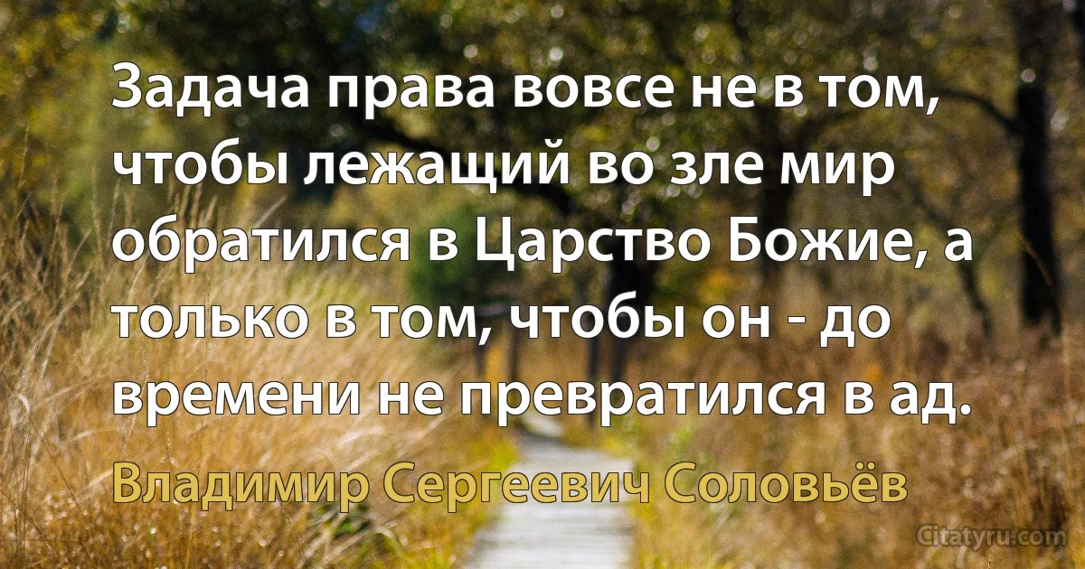 Задача права вовсе не в том, чтобы лежащий во зле мир обратился в Царство Божие, а только в том, чтобы он - до времени не превратился в ад. (Владимир Сергеевич Соловьёв)