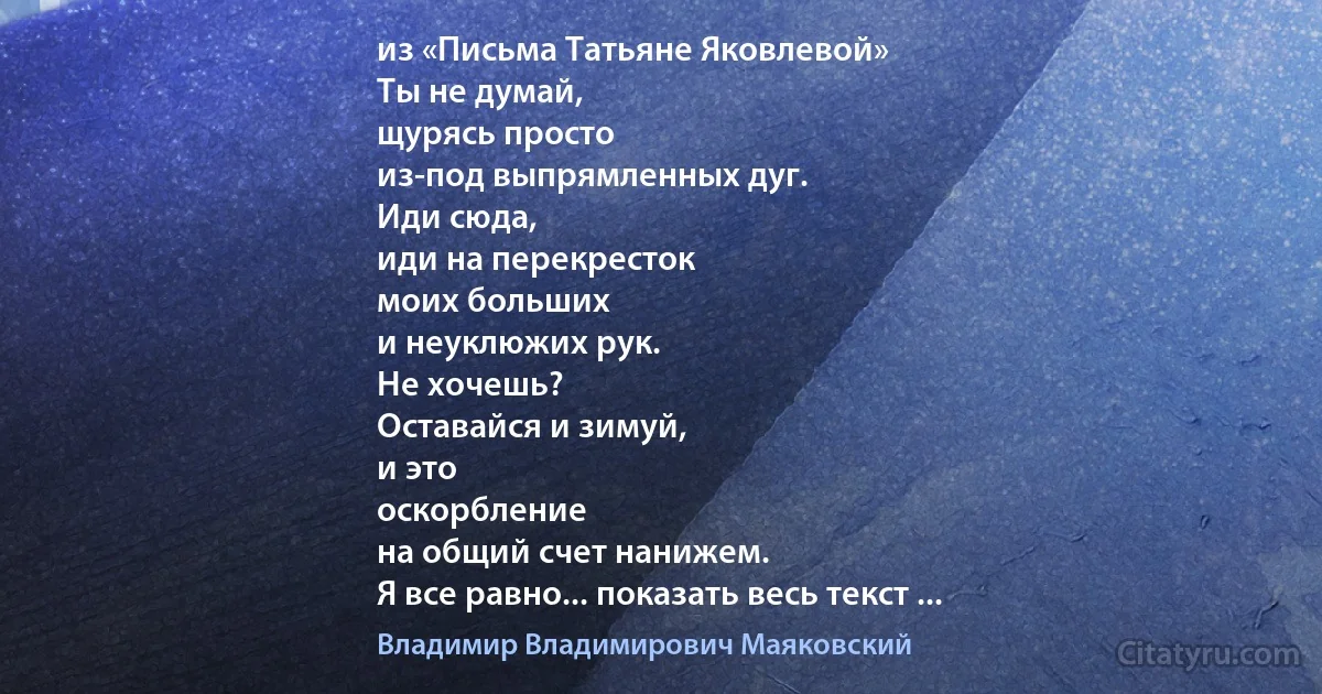 из «Письма Татьяне Яковлевой»
Ты не думай,
щурясь просто
из-под выпрямленных дуг.
Иди сюда,
иди на перекресток
моих больших
и неуклюжих рук.
Не хочешь?
Оставайся и зимуй,
и это
оскорбление
на общий счет нанижем.
Я все равно... показать весь текст ... (Владимир Владимирович Маяковский)