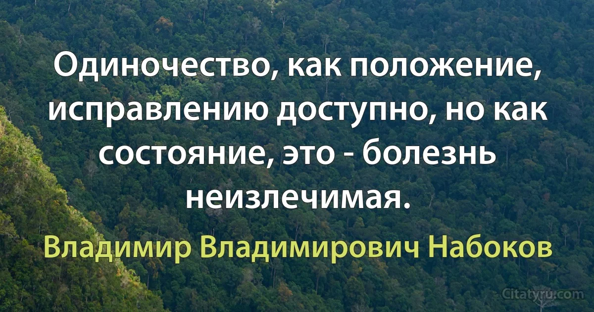 Одиночество, как положение, исправлению доступно, но как состояние, это - болезнь неизлечимая. (Владимир Владимирович Набоков)