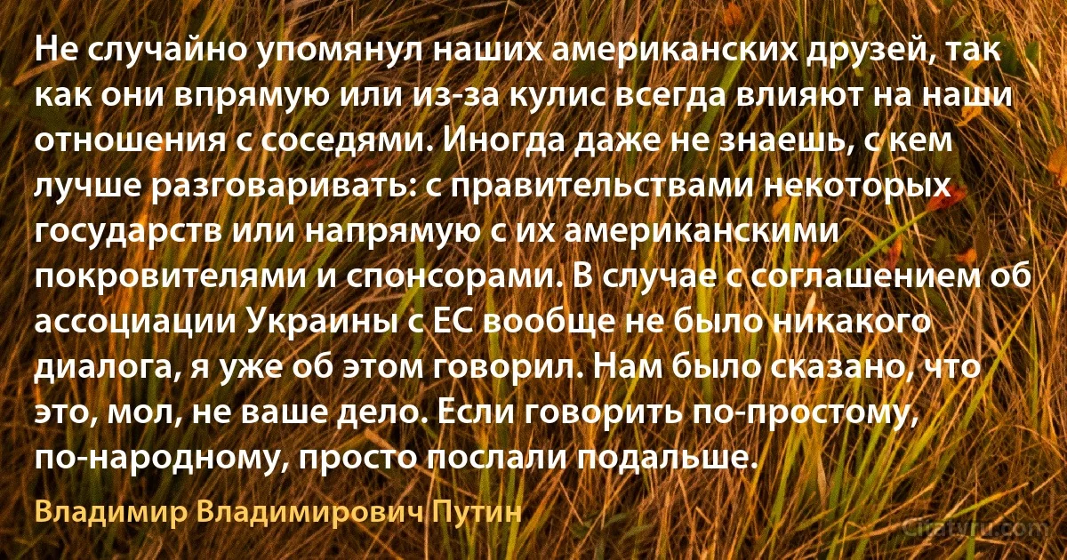 Не случайно упомянул наших американских друзей, так как они впрямую или из-за кулис всегда влияют на наши отношения с соседями. Иногда даже не знаешь, с кем лучше разговаривать: с правительствами некоторых государств или напрямую с их американскими покровителями и спонсорами. В случае с соглашением об ассоциации Украины с ЕС вообще не было никакого диалога, я уже об этом говорил. Нам было сказано, что это, мол, не ваше дело. Если говорить по-простому, по-народному, просто послали подальше. (Владимир Владимирович Путин)