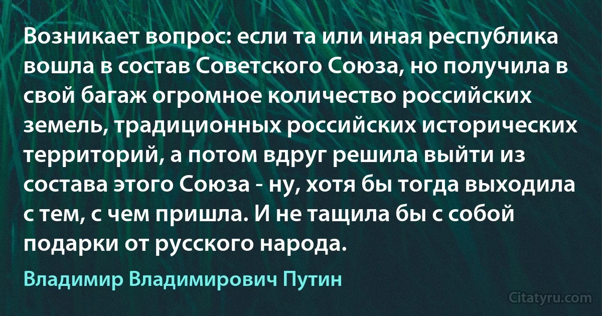 Возникает вопрос: если та или иная республика вошла в состав Советского Союза, но получила в свой багаж огромное количество российских земель, традиционных российских исторических территорий, а потом вдруг решила выйти из состава этого Союза - ну, хотя бы тогда выходила с тем, с чем пришла. И не тащила бы с собой подарки от русского народа. (Владимир Владимирович Путин)