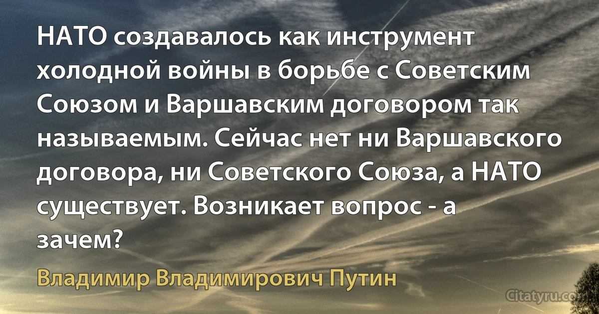 НАТО создавалось как инструмент холодной войны в борьбе с Советским Союзом и Варшавским договором так называемым. Сейчас нет ни Варшавского договора, ни Советского Союза, а НАТО существует. Возникает вопрос - а зачем? (Владимир Владимирович Путин)