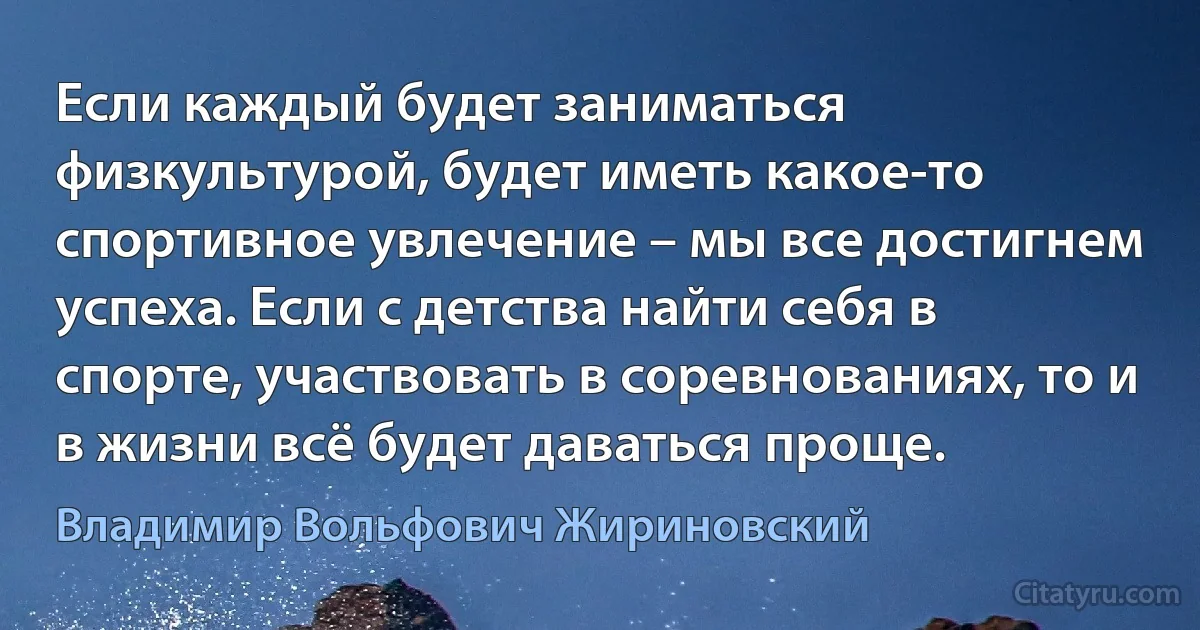 Если каждый будет заниматься физкультурой, будет иметь какое-то спортивное увлечение – мы все достигнем успеха. Если с детства найти себя в спорте, участвовать в соревнованиях, то и в жизни всё будет даваться проще. (Владимир Вольфович Жириновский)