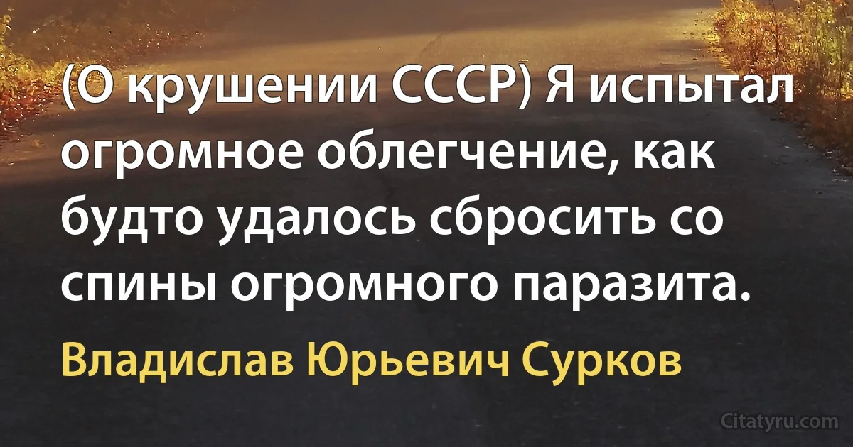 (О крушении СССР) Я испытал огромное облегчение, как будто удалось сбросить со спины огромного паразита. (Владислав Юрьевич Сурков)