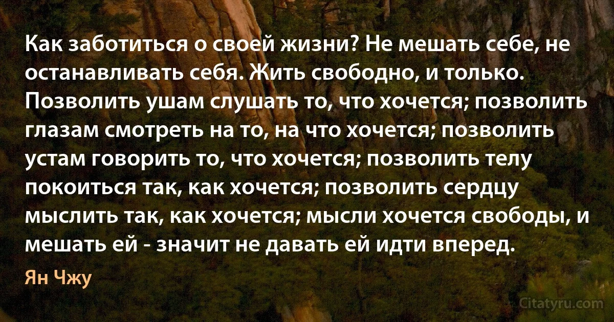 Как заботиться о своей жизни? Не мешать себе, не останавливать себя. Жить свободно, и только. Позволить ушам слушать то, что хочется; позволить глазам смотреть на то, на что хочется; позволить устам говорить то, что хочется; позволить телу покоиться так, как хочется; позволить сердцу мыслить так, как хочется; мысли хочется свободы, и мешать ей - значит не давать ей идти вперед. (Ян Чжу)