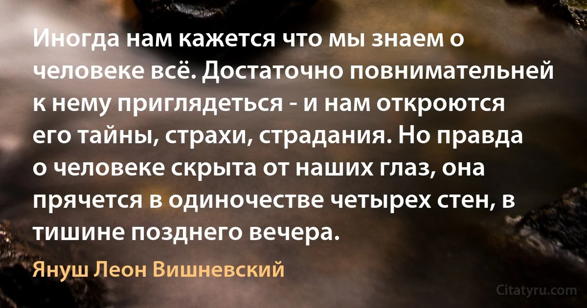 Иногда нам кажется что мы знаем о человеке всё. Достаточно повнимательней к нему приглядеться - и нам откроются его тайны, страхи, страдания. Но правда о человеке скрыта от наших глаз, она прячется в одиночестве четырех стен, в тишине позднего вечера. (Януш Леон Вишневский)