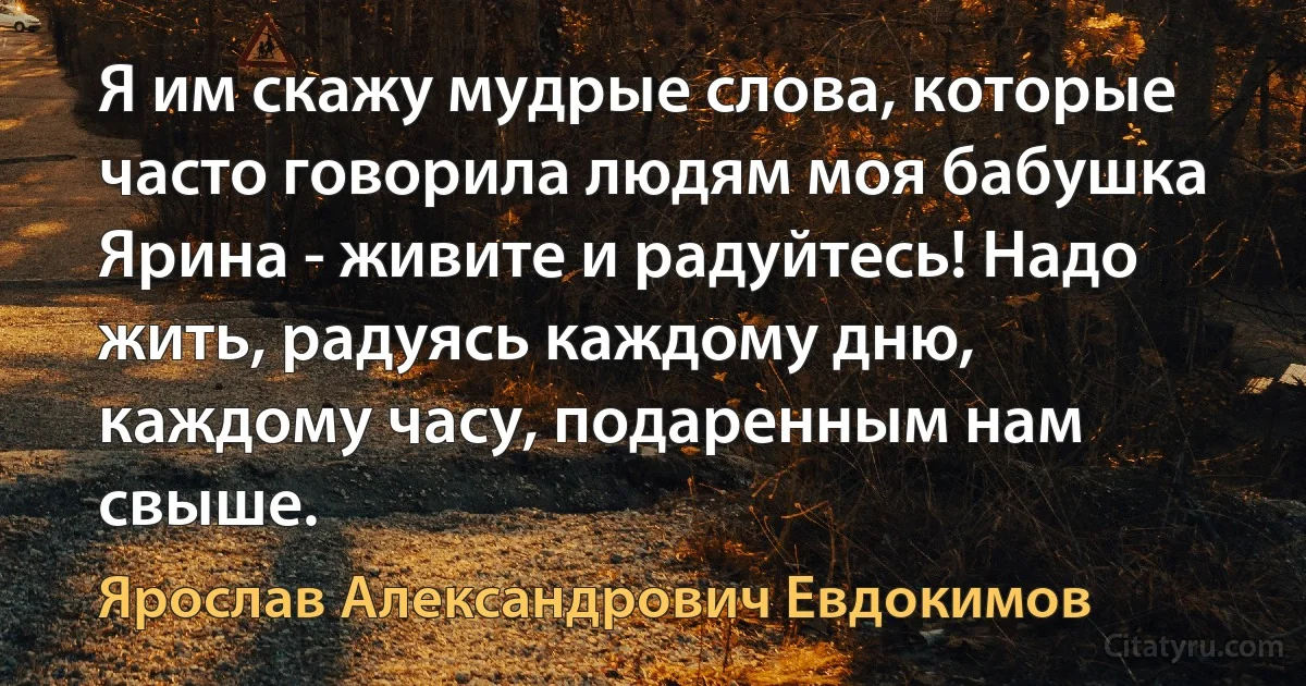 Я им скажу мудрые слова, которые часто говорила людям моя бабушка Ярина - живите и радуйтесь! Надо жить, радуясь каждому дню, каждому часу, подаренным нам свыше. (Ярослав Александрович Евдокимов)