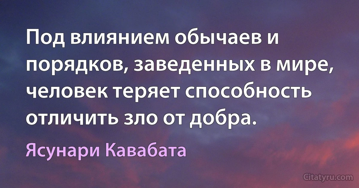 Под влиянием обычаев и порядков, заведенных в мире, человек теряет способность отличить зло от добра. (Ясунари Кавабата)