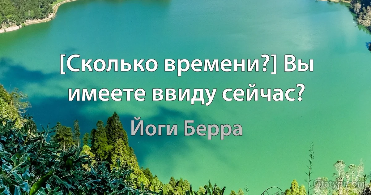 [Сколько времени?] Вы имеете ввиду сейчас? (Йоги Берра)