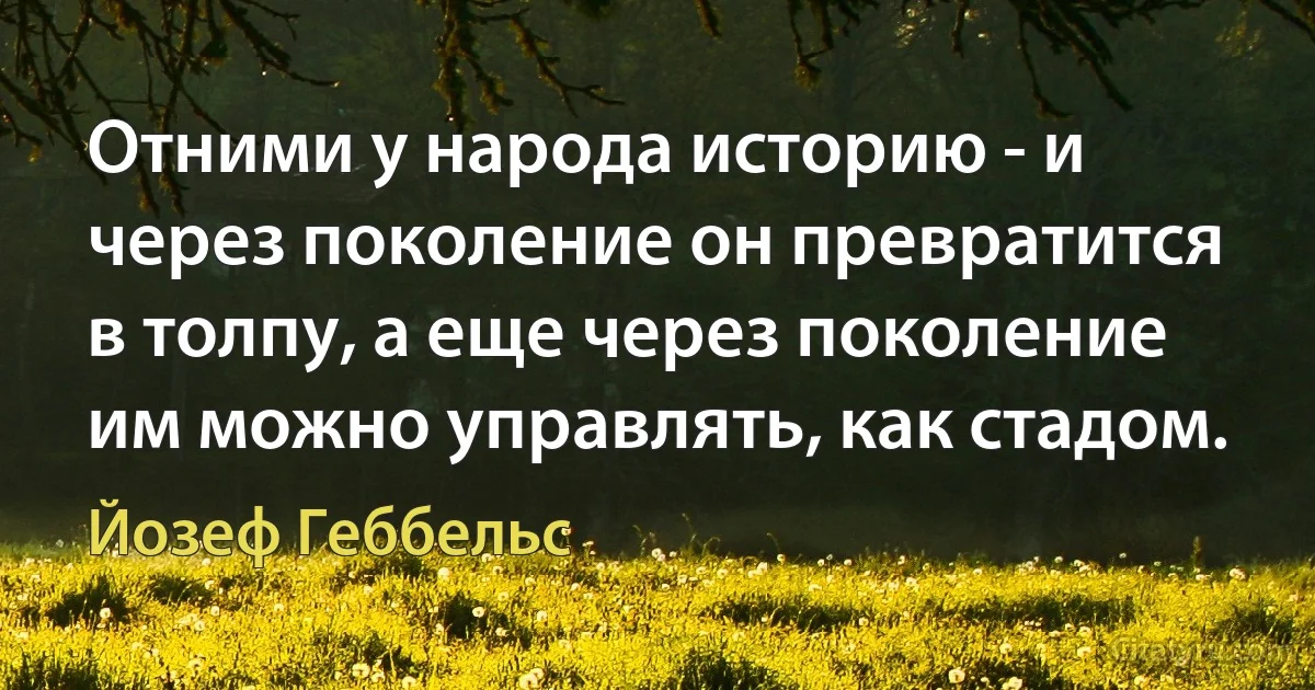 Отними у народа историю - и через поколение он превратится в толпу, а еще через поколение им можно управлять, как стадом. (Йозеф Геббельс)