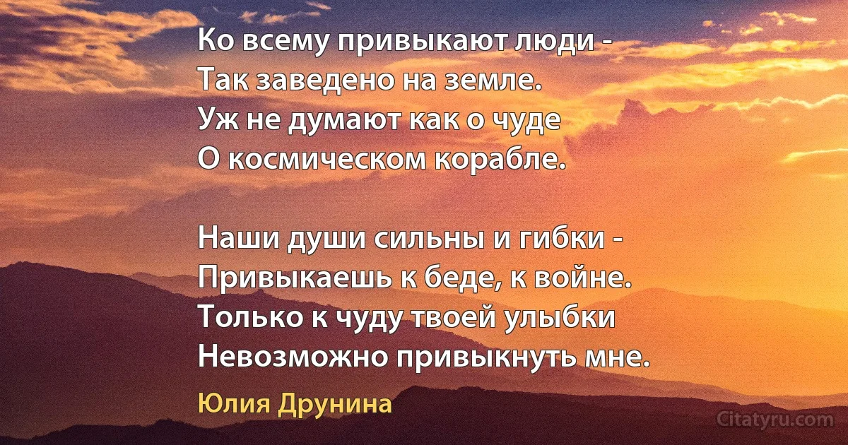 Ко всему привыкают люди -
Так заведено на земле.
Уж не думают как о чуде
О космическом корабле.

Наши души сильны и гибки -
Привыкаешь к беде, к войне.
Только к чуду твоей улыбки
Невозможно привыкнуть мне. (Юлия Друнина)