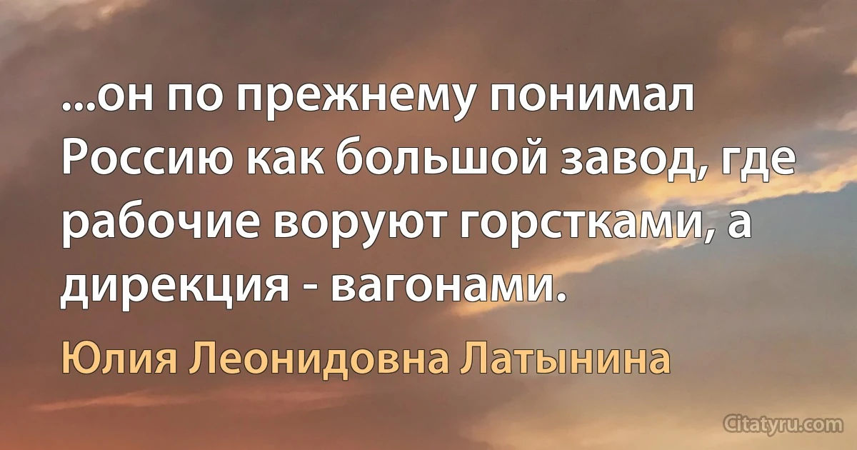 ...он по прежнему понимал Россию как большой завод, где рабочие воруют горстками, а дирекция - вагонами. (Юлия Леонидовна Латынина)