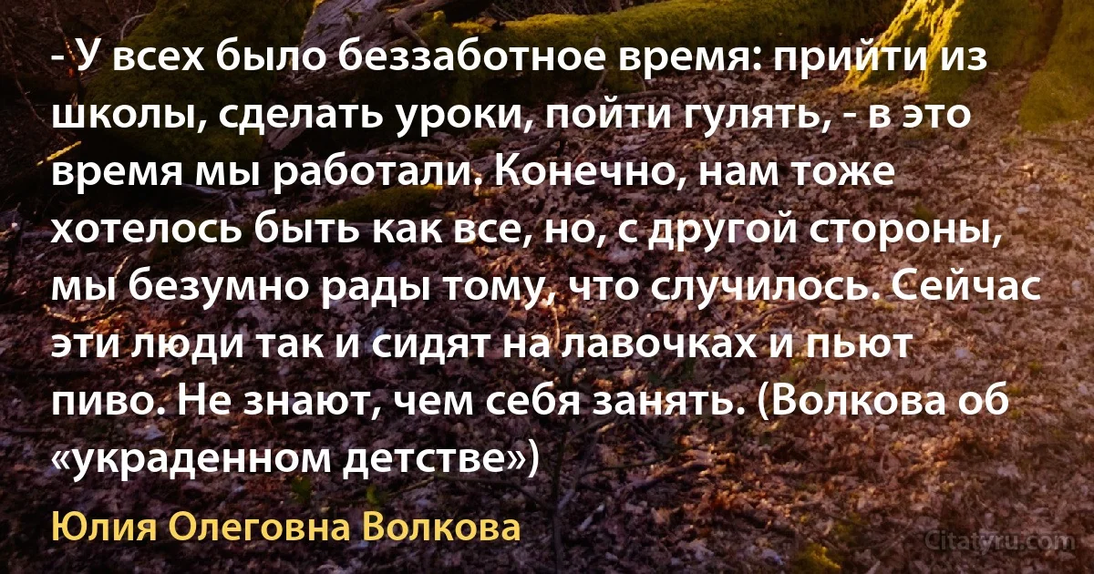 - У всех было беззаботное время: прийти из школы, сделать уроки, пойти гулять, - в это время мы работали. Конечно, нам тоже хотелось быть как все, но, с другой стороны, мы безумно рады тому, что случилось. Сейчас эти люди так и сидят на лавочках и пьют пиво. Не знают, чем себя занять. (Волкова об «украденном детстве») (Юлия Олеговна Волкова)