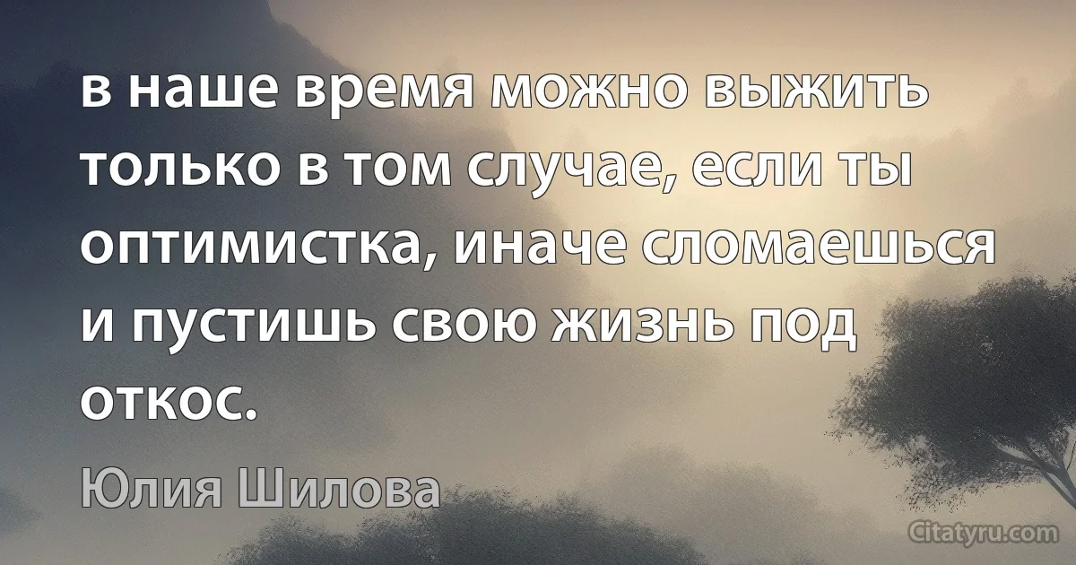 в наше время можно выжить только в том случае, если ты оптимистка, иначе сломаешься и пустишь свою жизнь под откос. (Юлия Шилова)