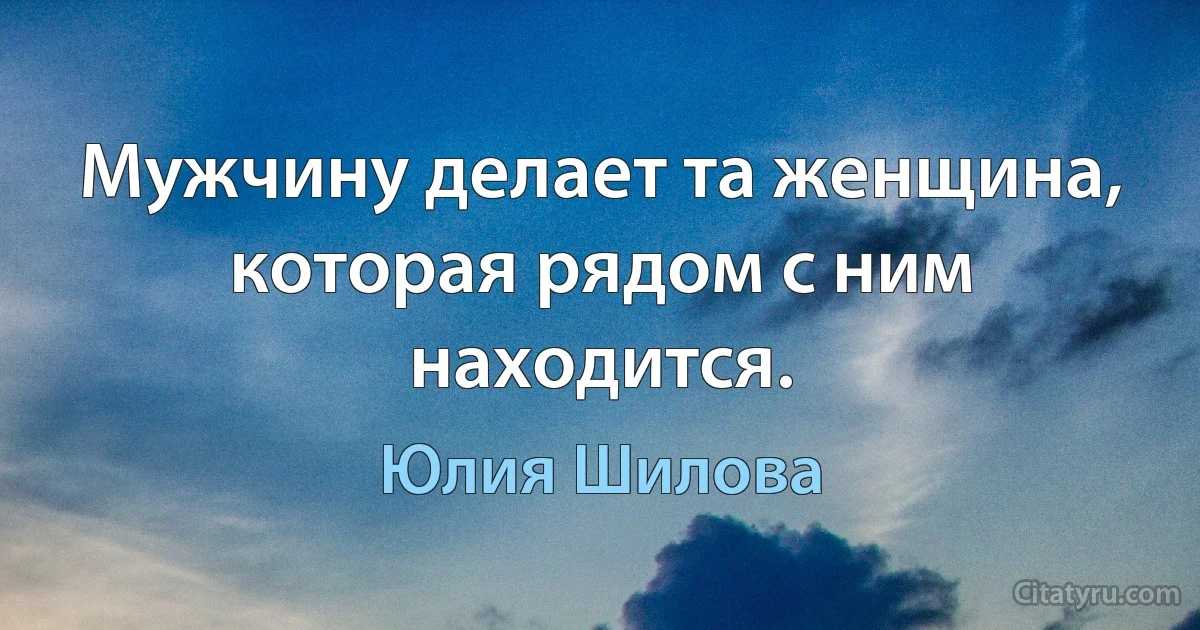 Мужчину делает та женщина, которая рядом с ним находится. (Юлия Шилова)