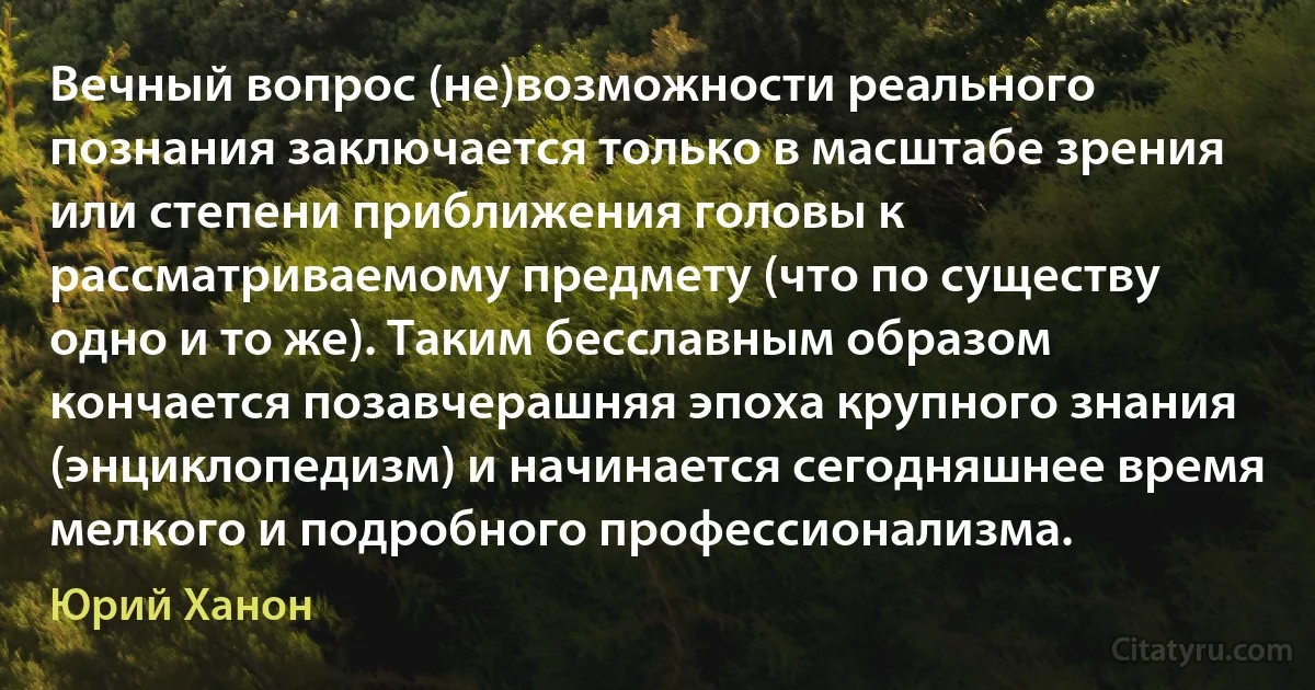 Вечный вопрос (не)возможности реального познания заключается только в масштабе зрения или степени приближения головы к рассматриваемому предмету (что по существу одно и то же). Таким бесславным образом кончается позавчерашняя эпоха крупного знания (энциклопедизм) и начинается сегодняшнее время мелкого и подробного профессионализма. (Юрий Ханон)