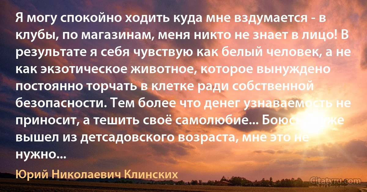 Я могу спокойно ходить куда мне вздумается - в клубы, по магазинам, меня никто не знает в лицо! В результате я себя чувствую как белый человек, а не как экзотическое животное, которое вынуждено постоянно торчать в клетке ради собственной безопасности. Тем более что денег узнаваемость не приносит, а тешить своё самолюбие... Боюсь, я уже вышел из детсадовского возраста, мне это не нужно... (Юрий Николаевич Клинских)