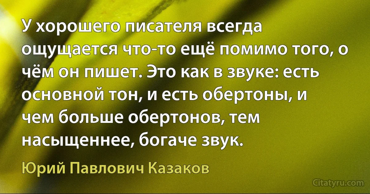 У хорошего писателя всегда ощущается что-то ещё помимо того, о чём он пишет. Это как в звуке: есть основной тон, и есть обертоны, и чем больше обертонов, тем насыщеннее, богаче звук. (Юрий Павлович Казаков)