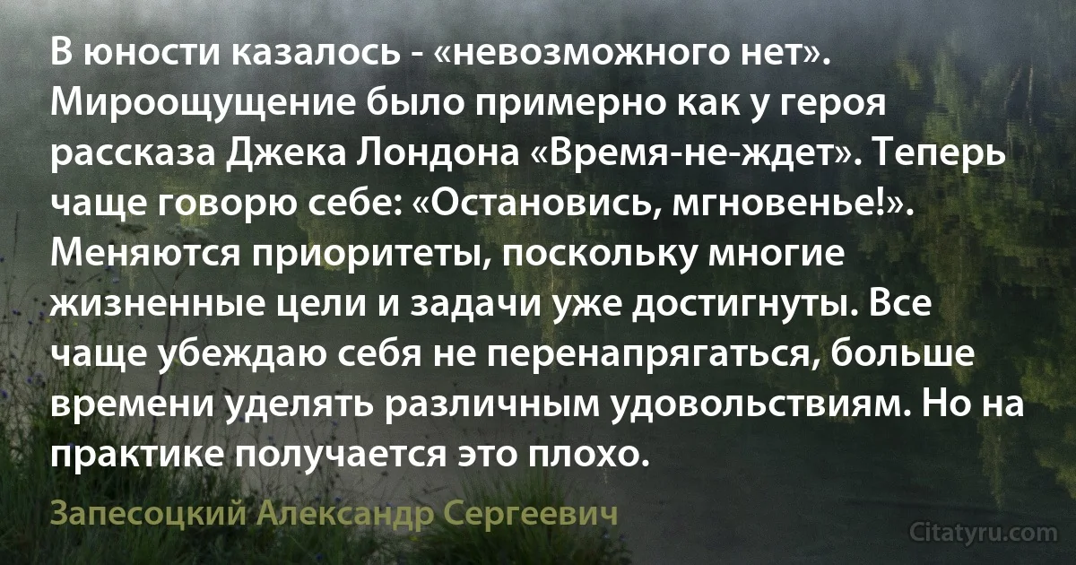 В юности казалось - «невозможного нет». Мироощущение было примерно как у героя рассказа Джека Лондона «Время-не-ждет». Теперь чаще говорю себе: «Остановись, мгновенье!». Меняются приоритеты, поскольку многие жизненные цели и задачи уже достигнуты. Все чаще убеждаю себя не перенапрягаться, больше времени уделять различным удовольствиям. Но на практике получается это плохо. (Запесоцкий Александр Сергеевич)