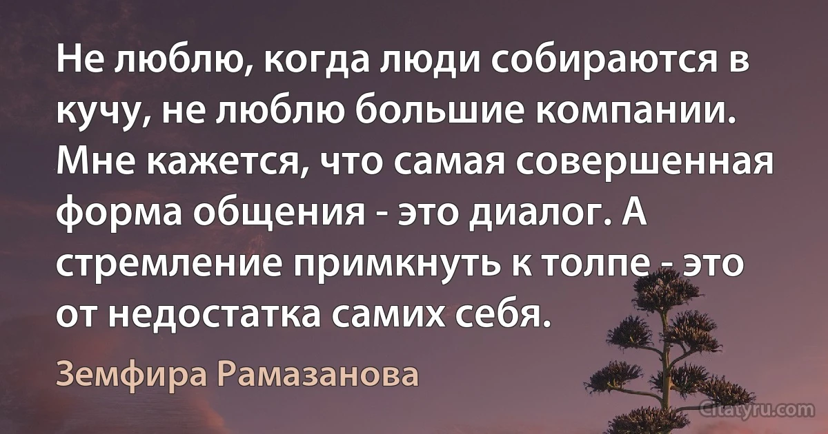 Не люблю, когда люди собираются в кучу, не люблю большие компании. Мне кажется, что самая совершенная форма общения - это диалог. А стремление примкнуть к толпе - это от недостатка самих себя. (Земфира Рамазанова)